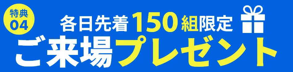 ご来場プレゼント・各日先着100組のお客様に、ちょっとうれしいプレゼントをご用意しております。